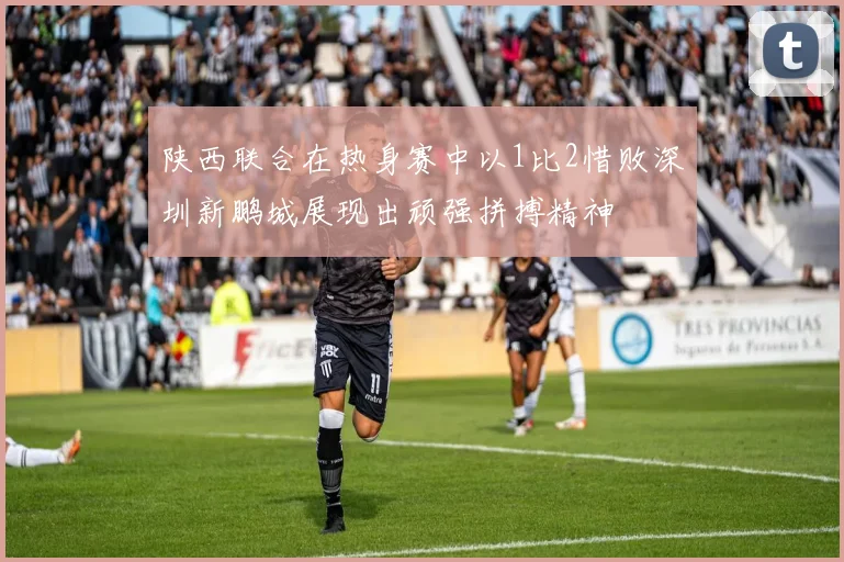 陕西联合在热身赛中以1比2惜败深圳新鹏城展现出顽强拼搏精神