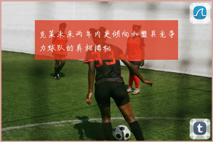 克莱未来两年内更倾向加盟具竞争力球队的真相揭秘