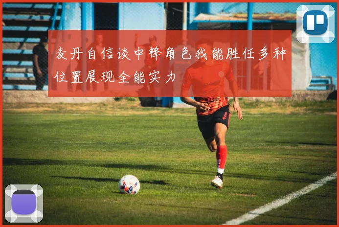 麦丹自信谈中锋角色我能胜任多种位置展现全能实力