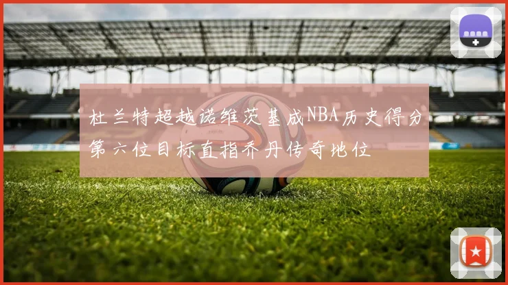 杜兰特超越诺维茨基成NBA历史得分第六位目标直指乔丹传奇地位