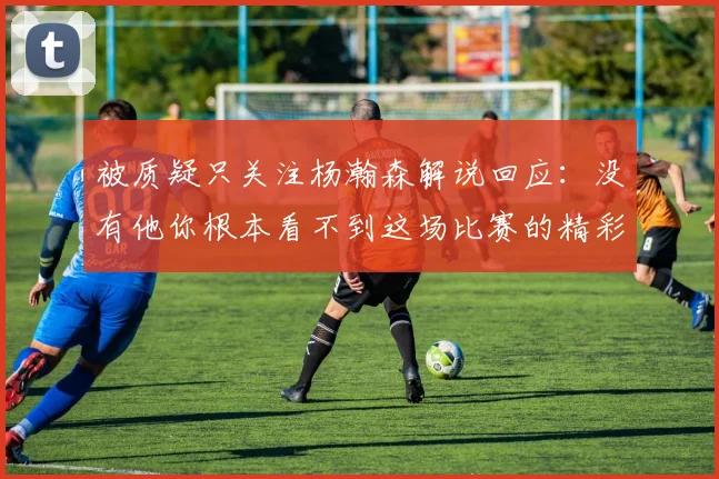 被质疑只关注杨瀚森解说回应：没有他你根本看不到这场比赛的精彩