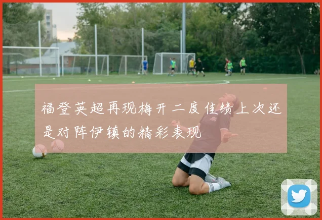 福登英超再现梅开二度佳绩上次还是对阵伊镇的精彩表现