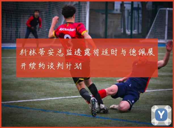 科林蒂安总监透露将适时与德佩展开续约谈判计划