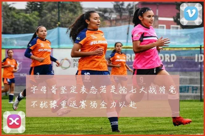 字母哥坚定表态若是抢七大战将毫不犹豫重返赛场全力以赴