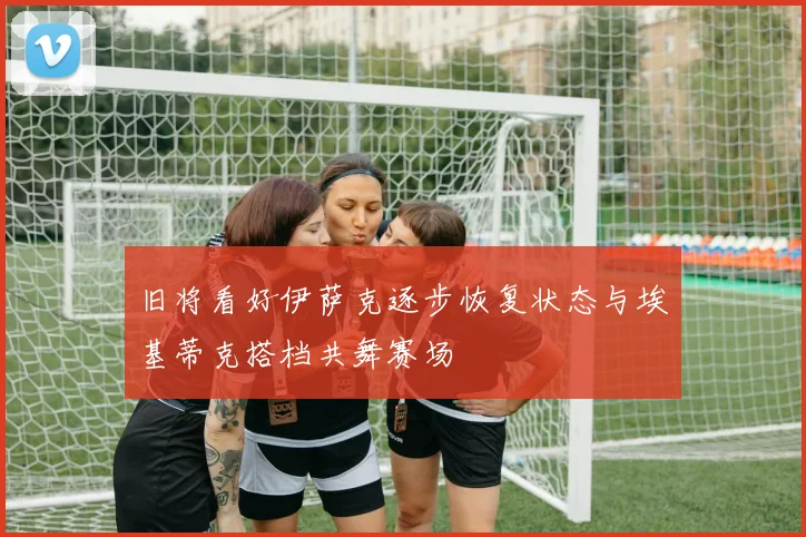 旧将看好伊萨克逐步恢复状态与埃基蒂克搭档共舞赛场