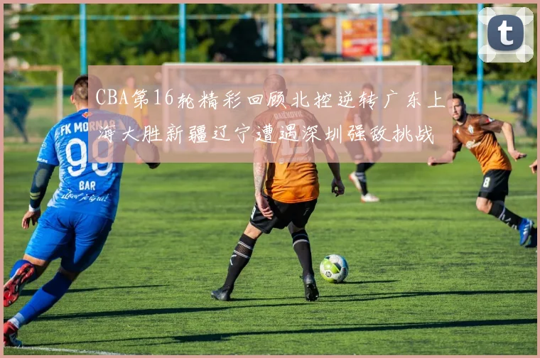 CBA第16轮精彩回顾北控逆转广东上海大胜新疆辽宁遭遇深圳强敌挑战