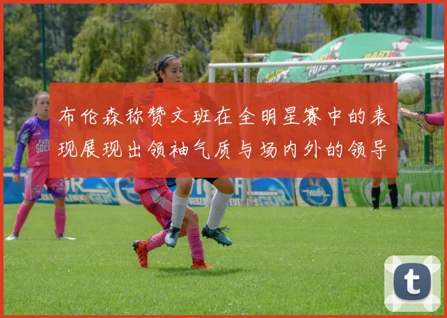 布伦森称赞文班在全明星赛中的表现展现出领袖气质与场内外的领导力