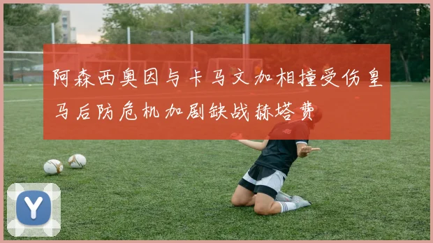 阿森西奥因与卡马文加相撞受伤皇马后防危机加剧缺战赫塔费