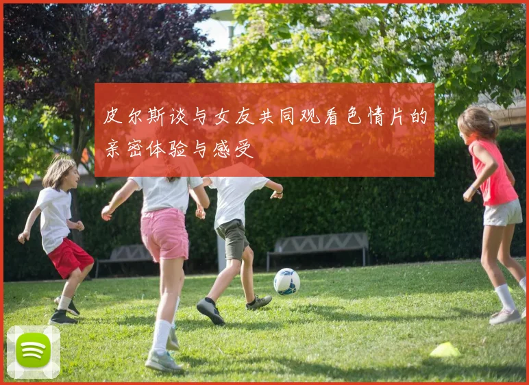 皮尔斯谈与女友共同观看色情片的亲密体验与感受