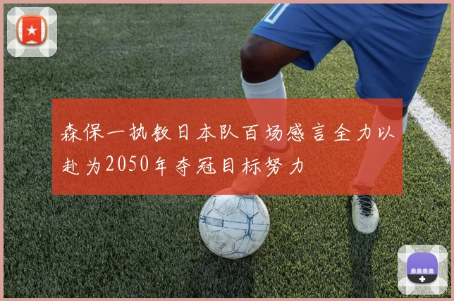 森保一执教日本队百场感言全力以赴为2050年夺冠目标努力