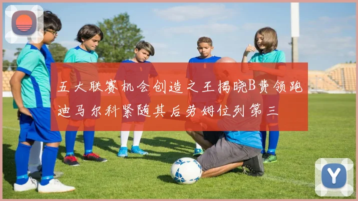五大联赛机会创造之王揭晓B费领跑迪马尔科紧随其后劳姆位列第三