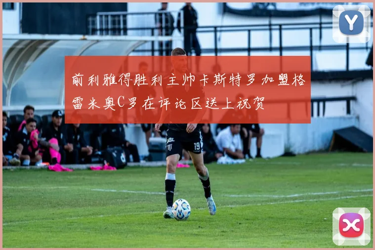 前利雅得胜利主帅卡斯特罗加盟格雷米奥C罗在评论区送上祝贺
