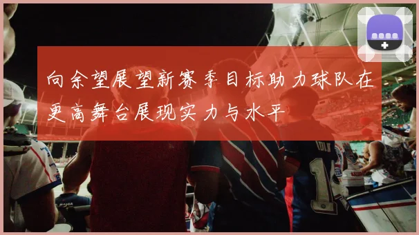 向余望展望新赛季目标助力球队在更高舞台展现实力与水平
