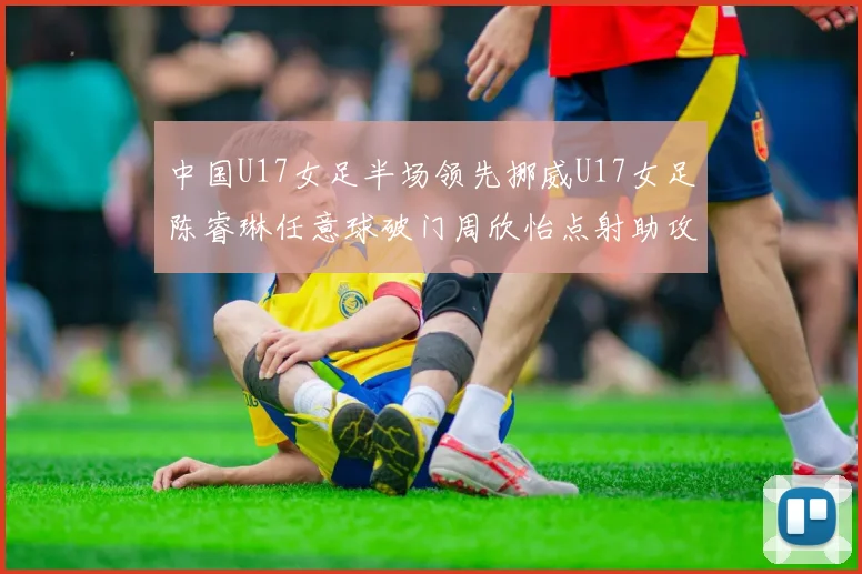 中国U17女足半场领先挪威U17女足陈睿琳任意球破门周欣怡点射助攻