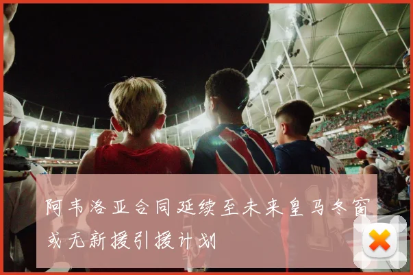 阿韦洛亚合同延续至未来皇马冬窗或无新援引援计划