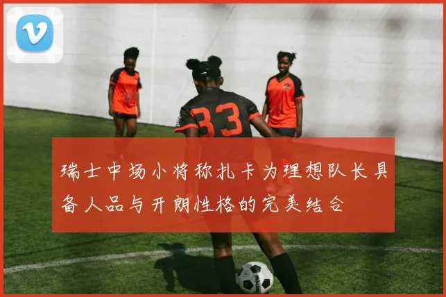 瑞士中场小将称扎卡为理想队长具备人品与开朗性格的完美结合