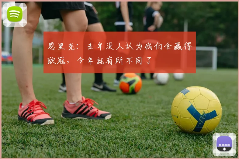 恩里克：去年没人认为我们会赢得欧冠，今年就有所不同了