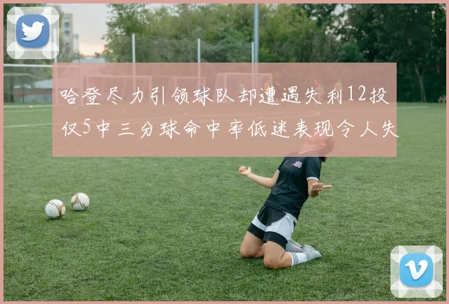哈登尽力引领球队却遭遇失利12投仅5中三分球命中率低迷表现令人失望