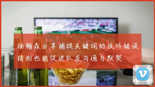 杨瀚森分享捕捉关键词的技巧错误猜测也能促进队友沟通与默契