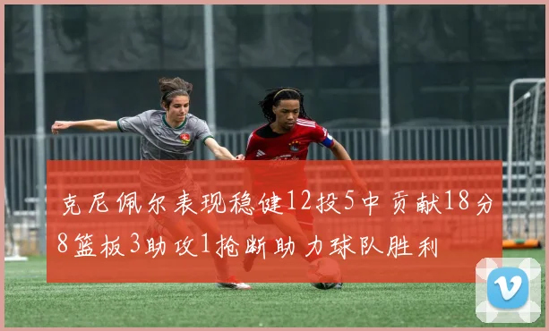 克尼佩尔表现稳健12投5中贡献18分8篮板3助攻1抢断助力球队胜利