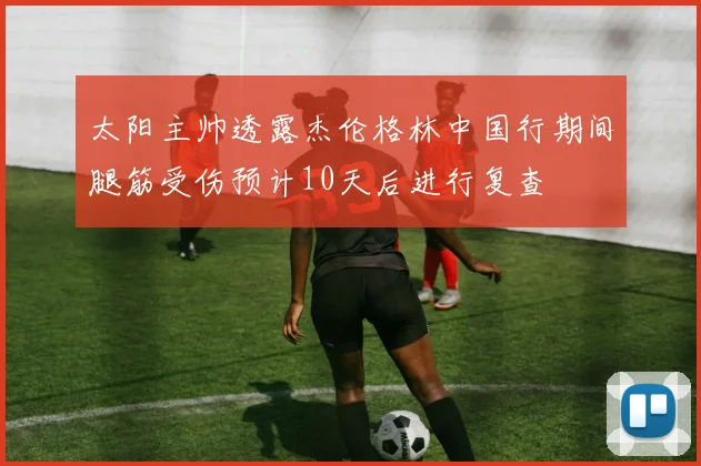 太阳主帅透露杰伦格林中国行期间腿筋受伤预计10天后进行复查