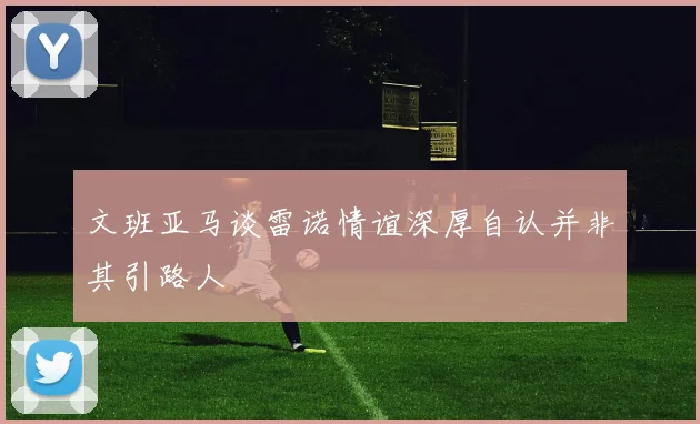 文班亚马谈雷诺情谊深厚自认并非其引路人