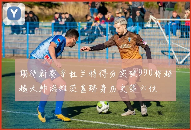 期待新赛季杜兰特得分突破990将超越大帅诺维茨基跻身历史第六位