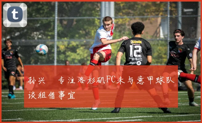 孙兴慜专注洛杉矶FC未与意甲球队谈租借事宜