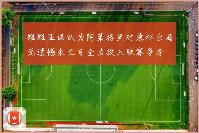维维亚诺认为阿莱格里对意杯出局无遗憾米兰可全力投入联赛争夺