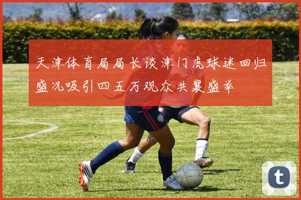 天津体育局局长谈津门虎球迷回归盛况吸引四五万观众共襄盛举