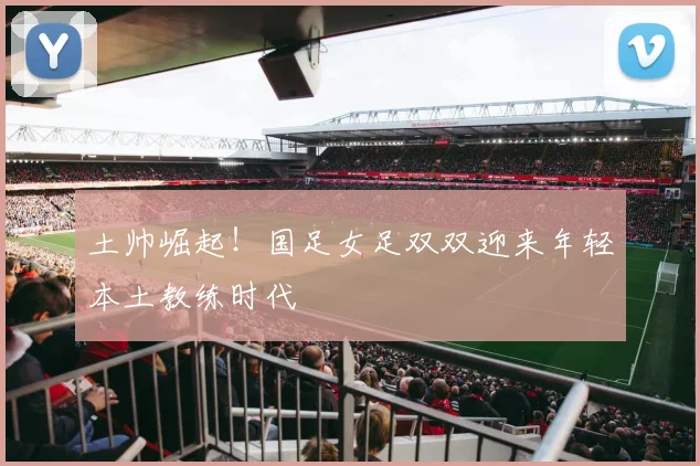土帅崛起！国足女足双双迎来年轻本土教练时代