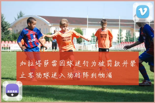 加拉塔萨雷因球迷行为被罚款并禁止客场球迷入场对阵利物浦