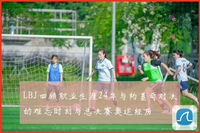 LBJ回顾职业生涯24年与约基奇对决的难忘时刻与总决赛奥运经历