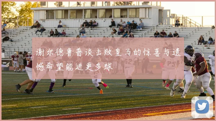 谢尔德鲁普谈击败皇马的惊喜与遗憾希望能进更多球